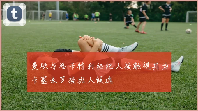 曼联与洛卡特利经纪人接触视其为卡塞米罗接班人候选