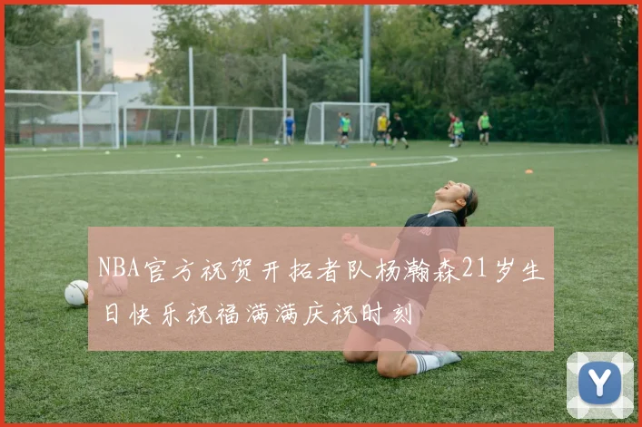 NBA官方祝贺开拓者队杨瀚森21岁生日快乐祝福满满庆祝时刻
