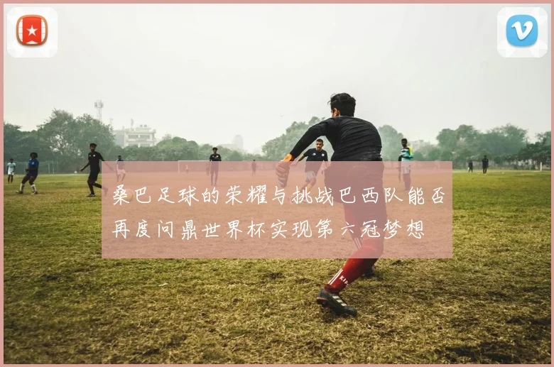桑巴足球的荣耀与挑战巴西队能否再度问鼎世界杯实现第六冠梦想