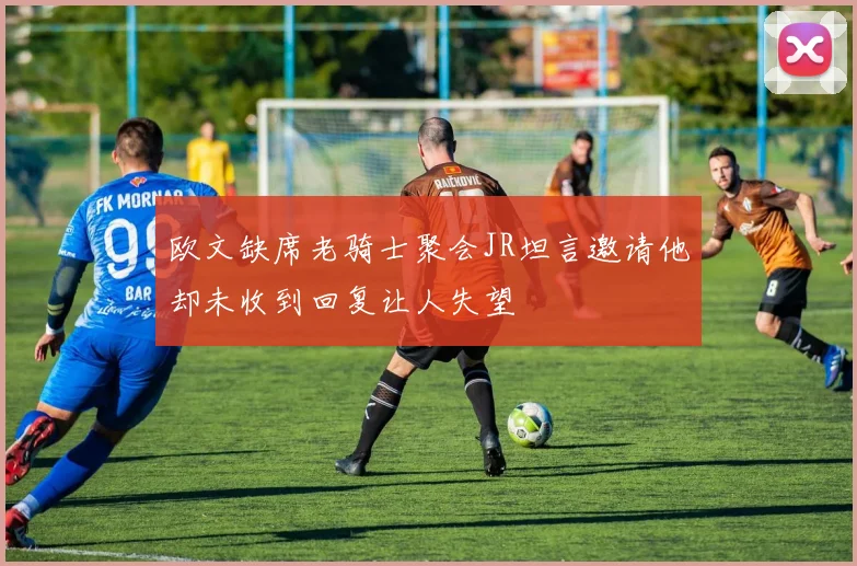 欧文缺席老骑士聚会JR坦言邀请他却未收到回复让人失望