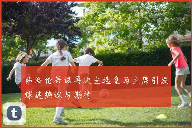 弗洛伦蒂诺再次当选皇马主席引发球迷热议与期待