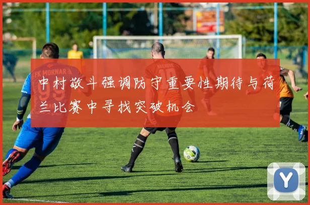 中村敬斗强调防守重要性期待与荷兰比赛中寻找突破机会