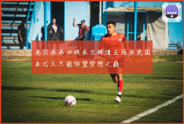 老贝弟弟回顾米兰辉煌五冠历史国米尤文只能仰望梦想之巅