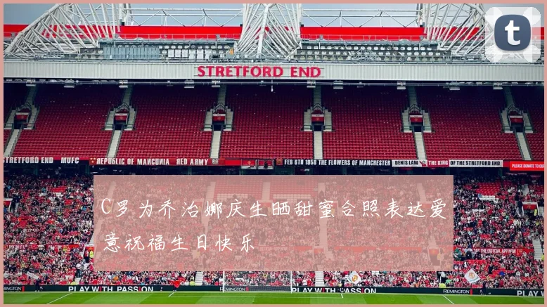 C罗为乔治娜庆生晒甜蜜合照表达爱意祝福生日快乐