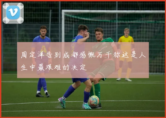 周定洋告别成都感慨万千称这是人生中最艰难的决定