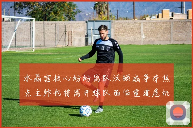 水晶宫核心纷纷离队沃顿成争夺焦点主帅也将离开球队面临重建危机