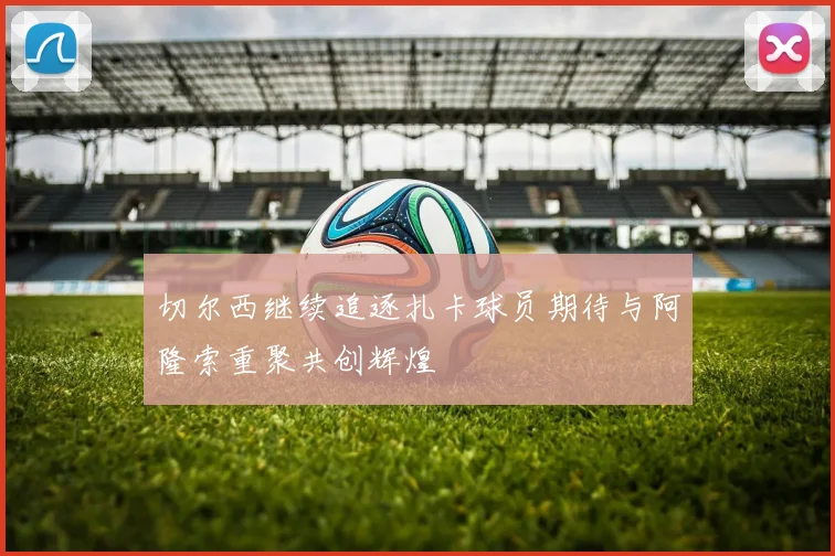 切尔西继续追逐扎卡球员期待与阿隆索重聚共创辉煌