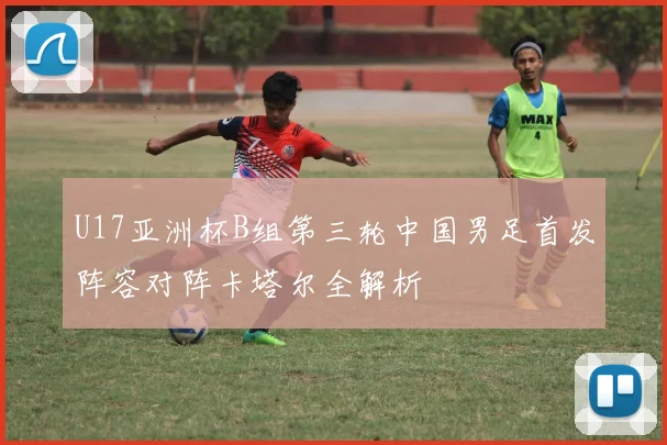 U17亚洲杯B组第三轮中国男足首发阵容对阵卡塔尔全解析
