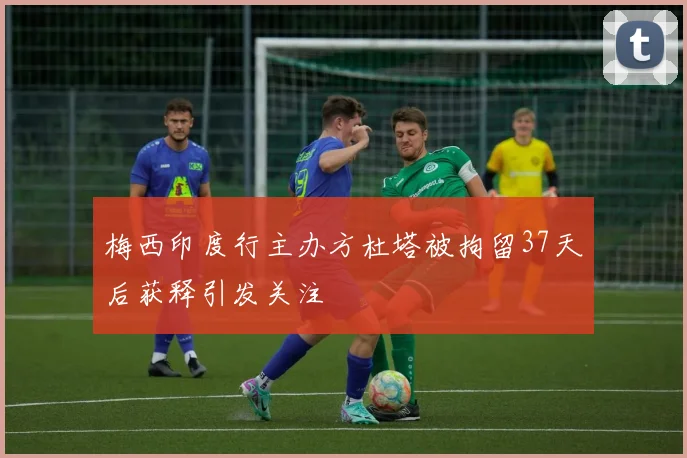 梅西印度行主办方杜塔被拘留37天后获释引发关注