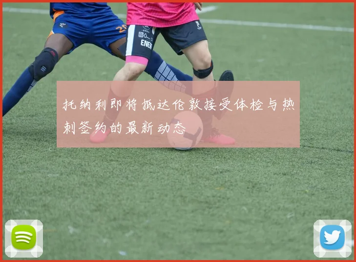 托纳利即将抵达伦敦接受体检与热刺签约的最新动态