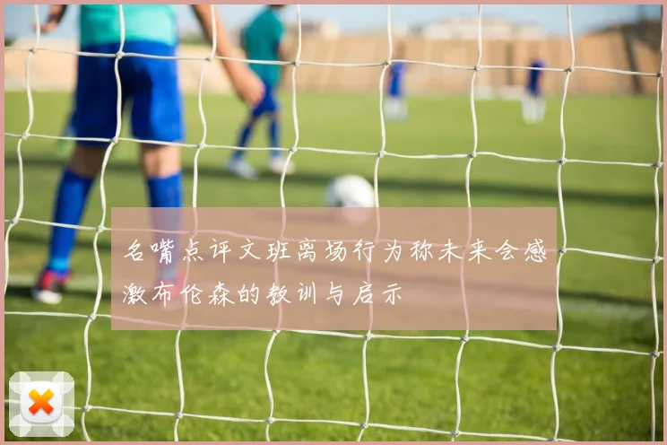 名嘴点评文班离场行为称未来会感激布伦森的教训与启示