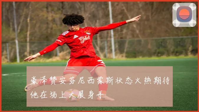 豪泽赞安芬尼西蒙斯状态火热期待他在场上大展身手