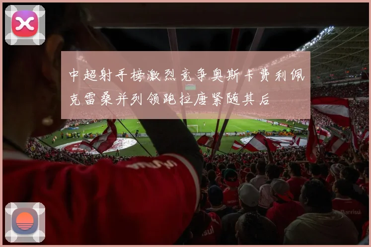 中超射手榜激烈竞争奥斯卡费利佩克雷桑并列领跑拉唐紧随其后