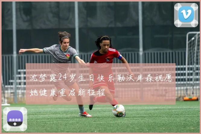 沈梦露24岁生日快乐勒沃库森祝愿她健康重启新征程
