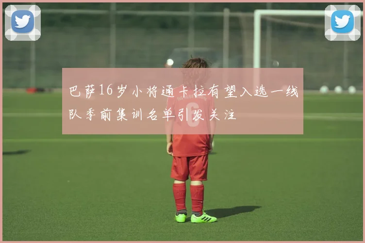 巴萨16岁小将通卡拉有望入选一线队季前集训名单引发关注