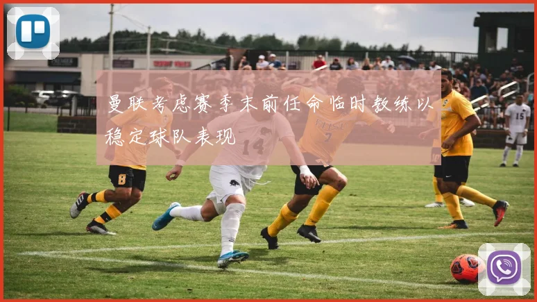 曼联考虑赛季末前任命临时教练以稳定球队表现