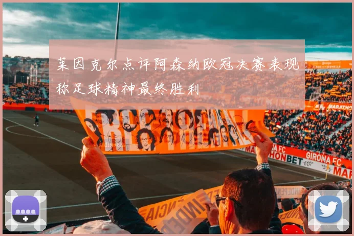莱因克尔点评阿森纳欧冠决赛表现称足球精神最终胜利
