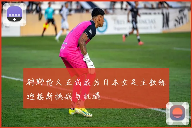 狩野伦久正式成为日本女足主教练迎接新挑战与机遇