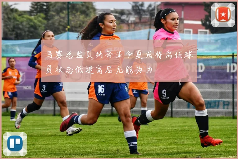 马赛总监贝纳蒂亚今夏或将离任球员状态低迷高层无能为力