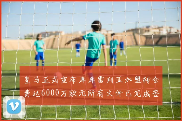 皇马正式宣布库库雷利亚加盟转会费达6000万欧元所有文件已完成签署