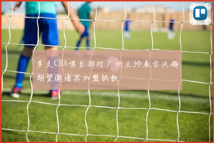 多支CBA俱乐部对广州主帅表示兴趣期望邀请其加盟执教