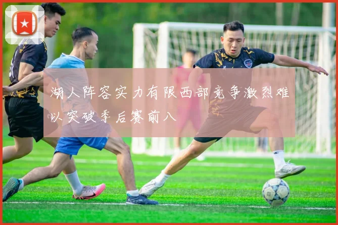 湖人阵容实力有限西部竞争激烈难以突破季后赛前八
