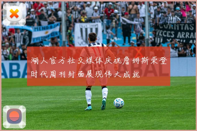 湖人官方社交媒体庆祝詹姆斯荣登时代周刊封面展现伟大成就