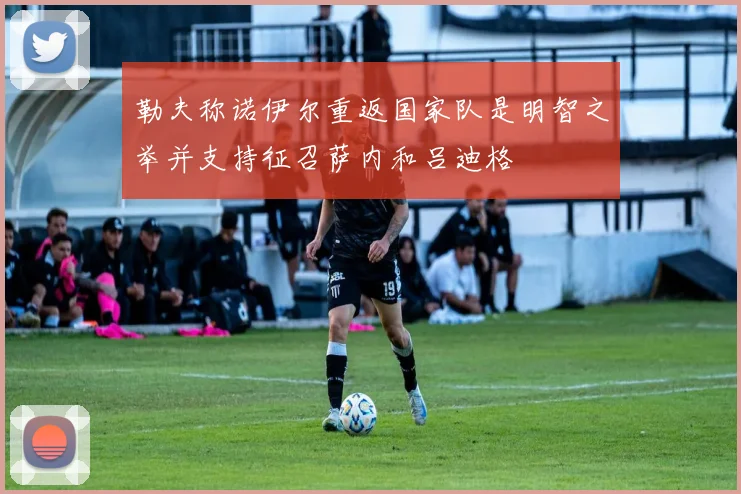 勒夫称诺伊尔重返国家队是明智之举并支持征召萨内和吕迪格
