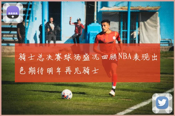 骑士总决赛球场盛况回顾NBA表现出色期待明年再见骑士