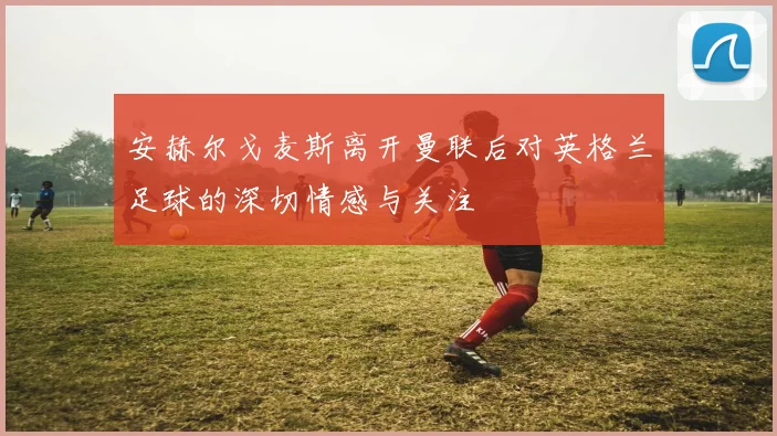 安赫尔戈麦斯离开曼联后对英格兰足球的深切情感与关注