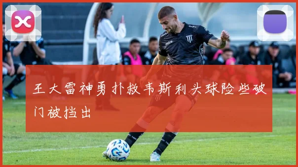 王大雷神勇扑救韦斯利头球险些破门被挡出