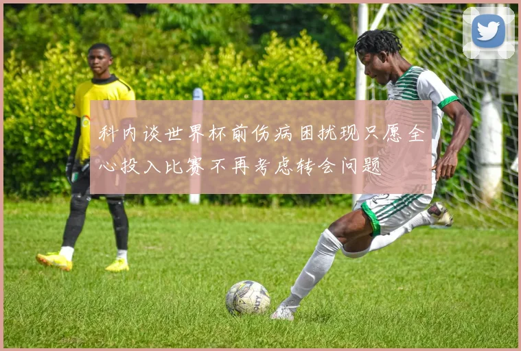 科内谈世界杯前伤病困扰现只愿全心投入比赛不再考虑转会问题